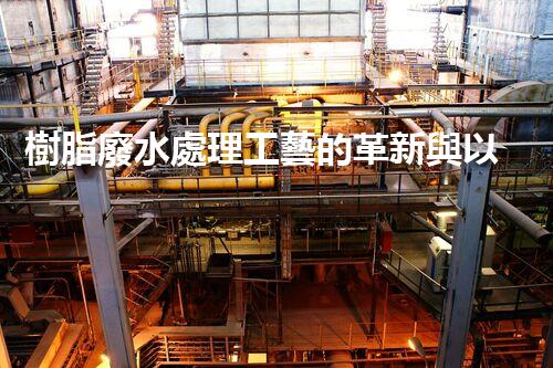 樹脂廢水處理工藝的革新與以后？